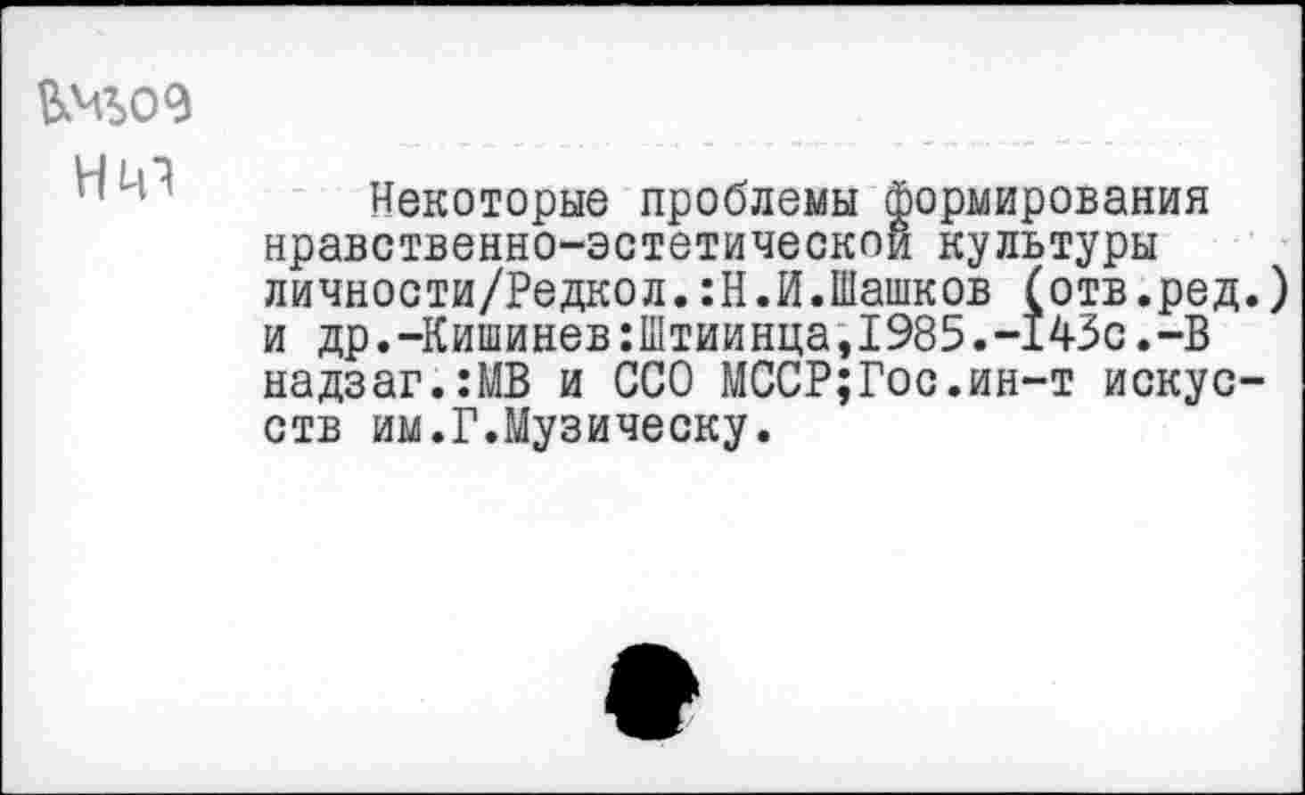 ﻿нт
Некоторые проблемы формирования нравственно-эстетической культуры личности/Редкол.:Н.И.Шашков (отв.ред.) и др.-Кишинев:Штиинца,1985.-143с.-В надзаг.:МВ и ССО МССР;Гос.ин-т искусств им.Г.Музическу.